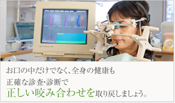 お口の中だけでなく、全身の健康も正確な診査・診断で正しい咬み合わせを取り戻しましょう。